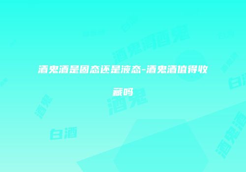 酒鬼酒是固态还是液态-酒鬼酒值得收藏吗