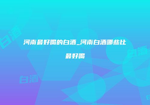 河南最好喝的白酒_河南白酒哪些比最好喝