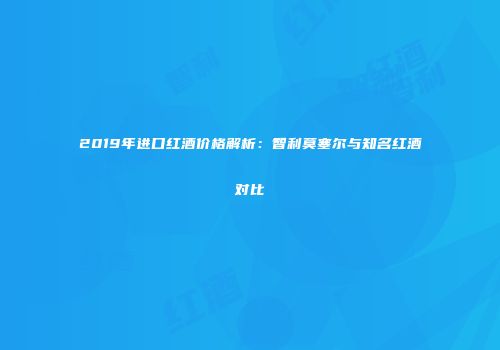 2019年进口红酒价格解析：智利莫塞尔与知名红酒对比