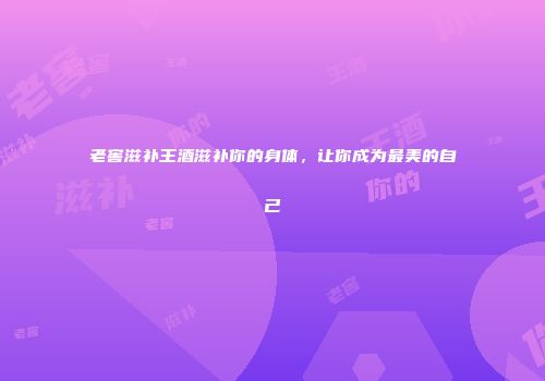 老窖滋补王酒滋补你的身体，让你成为最美的自己
