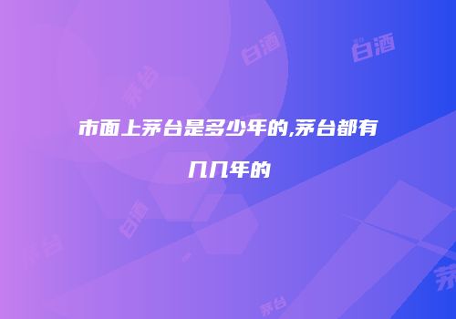 市面上茅台是多少年的,茅台都有几几年的