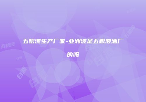 五粮液生产厂家-亚洲液是五粮液酒厂的吗