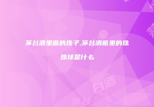 茅台酒里面的珠子,茅台酒瓶里的珠珠球是什么