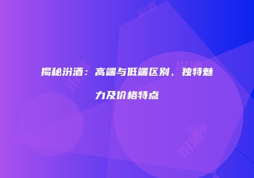 揭秘汾酒：高端与低端区别、独特魅力及价格特点