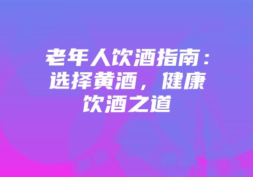 老年人饮酒指南：选择黄酒，健康饮酒之道