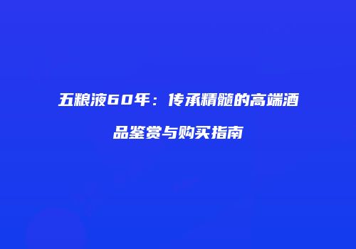 五粮液60年：传承精髓的高端酒品鉴赏与购买指南