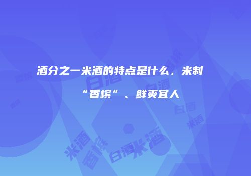 酒分之一米酒的特点是什么，米制“香槟”、鲜爽宜人