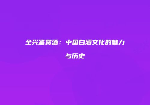 全兴鉴赏酒：中国白酒文化的魅力与历史