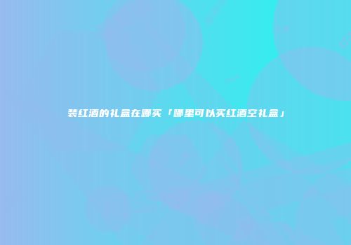 装红酒的礼盒在哪买「哪里可以买红酒空礼盒」