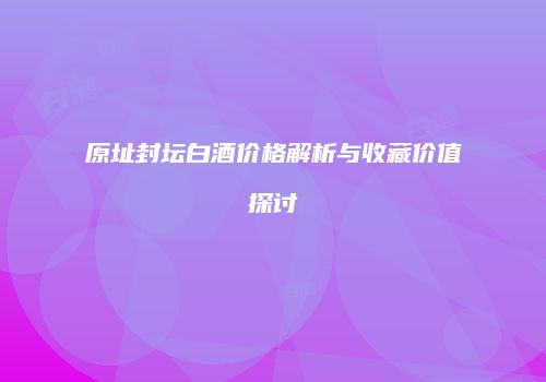 原址封坛白酒价格解析与收藏价值探讨