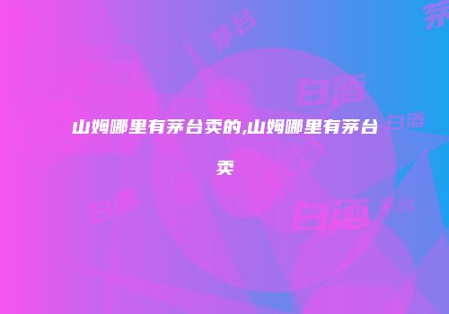 山姆哪里有茅台卖的,山姆哪里有茅台卖