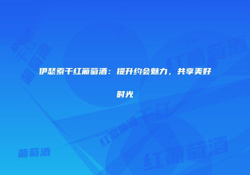 伊瑟索干红葡萄酒：提升约会魅力，共享美好时光