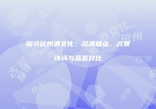 探寻磁州酒文化：名酒盘点、古景诗词与品鉴对比