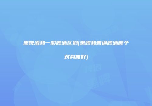 黑啤酒和一般啤酒区别(黑啤和普通啤酒哪个对身体好)