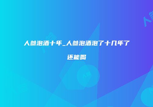 人参泡酒十年_人参泡酒泡了十几年了还能喝