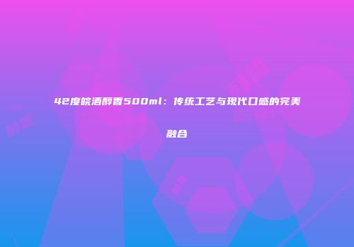 42度皖酒醇香500ml：传统工艺与现代口感的完美融合