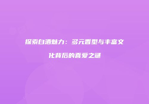 探索白酒魅力：多元香型与丰富文化背后的喜爱之谜