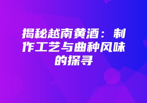 揭秘越南黄酒：制作工艺与曲种风味的探寻