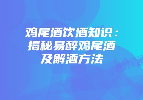鸡尾酒饮酒知识：揭秘易醉鸡尾酒及解酒方法