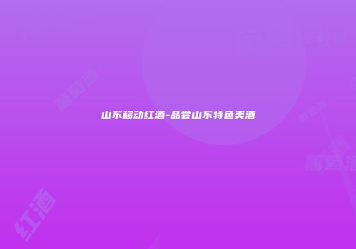 山东移动红酒-品尝山东特色美酒