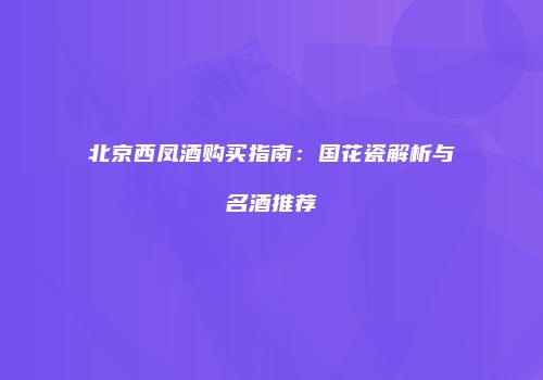 北京西凤酒购买指南：国花瓷解析与名酒推荐