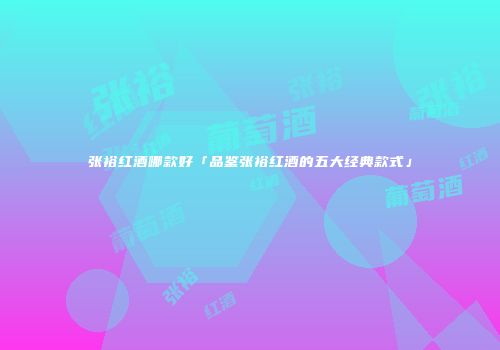张裕红酒哪款好「品鉴张裕红酒的五大经典款式」
