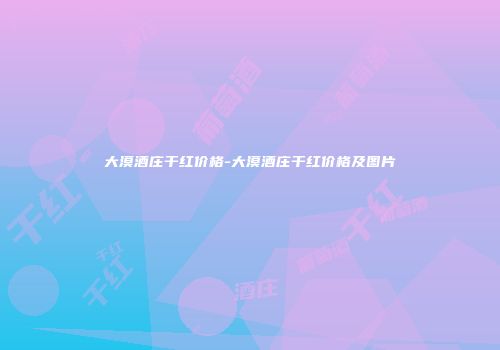 大漠酒庄干红价格-大漠酒庄干红价格及图片