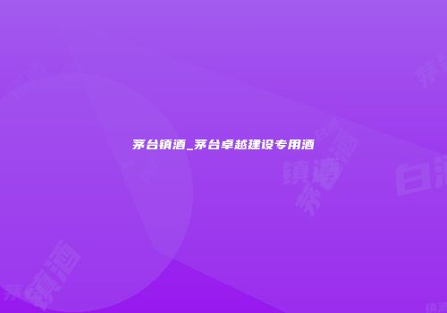 茅台镇酒_茅台卓越建设专用酒