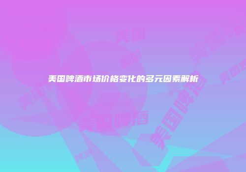 美国啤酒市场价格变化的多元因素解析