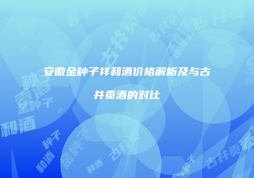安徽金种子祥和酒价格解析及与古井贡酒的对比