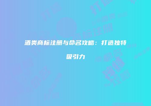 酒类商标注册与命名攻略：打造独特吸引力