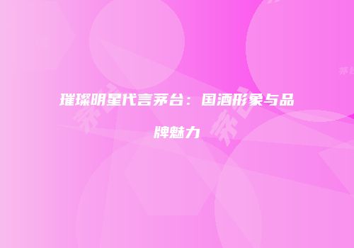 璀璨明星代言茅台：国酒形象与品牌魅力