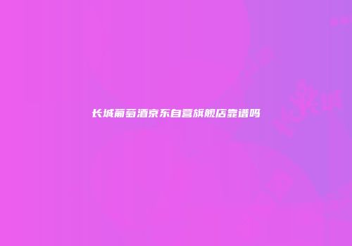 长城葡萄酒京东自营旗舰店靠谱吗