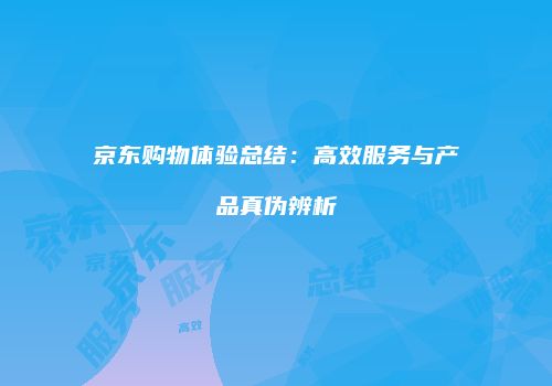 京东购物体验总结：高效服务与产品真伪辨析