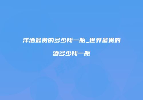 洋酒最贵的多少钱一瓶_世界最贵的酒多少钱一瓶