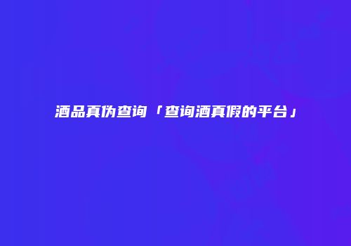酒品真伪查询「查询酒真假的平台」