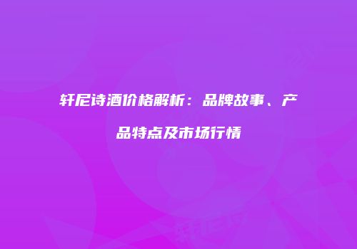 轩尼诗酒价格解析：品牌故事、产品特点及市场行情