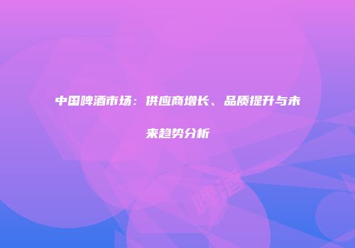 中国啤酒市场：供应商增长、品质提升与未来趋势分析