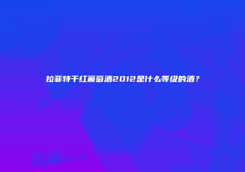 拉菲特干红葡萄酒2012是什么等级的酒？
