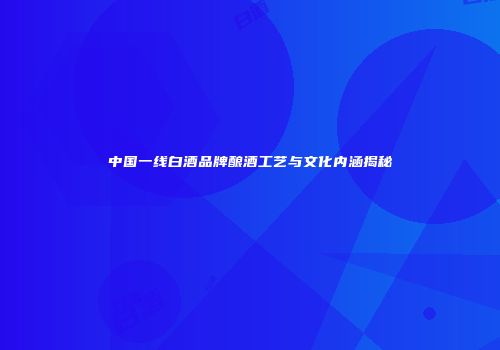 中国一线白酒品牌酿酒工艺与文化内涵揭秘