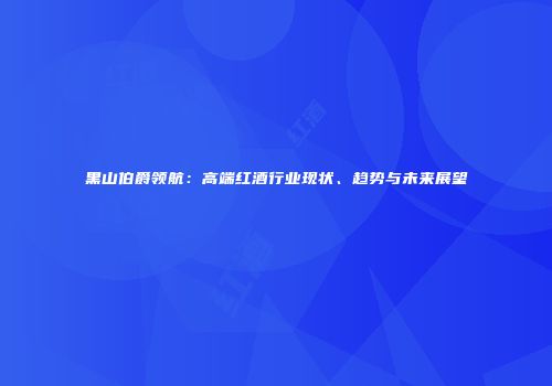 黑山伯爵领航：高端红酒行业现状、趋势与未来展望