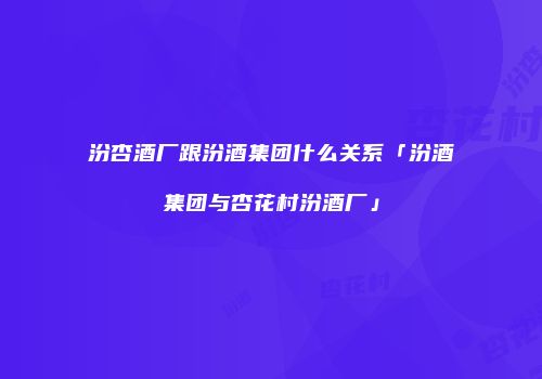 汾杏酒厂跟汾酒集团什么关系「汾酒集团与杏花村汾酒厂」