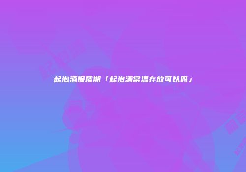 起泡酒保质期「起泡酒常温存放可以吗」