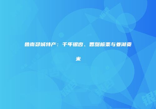 鲁南郯城特产：千年银杏、香甜板栗与姜湖贡米