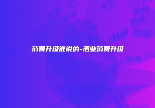 消费升级谁说的-酒业消费升级