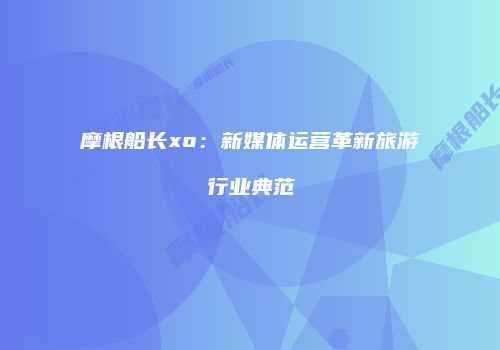 摩根船长xo：新媒体运营革新旅游行业典范