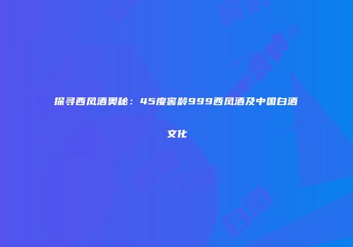探寻西凤酒奥秘：45度窖龄999西凤酒及中国白酒文化