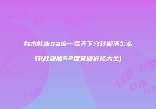 白水杜康52度一览天下宫廷御酒怎么样(杜康酒52度宴酒价格大全)