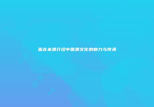 延吉米酒介绍中国酒文化的魅力与传承