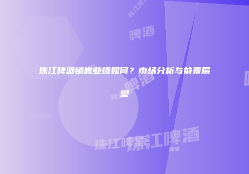 珠江啤酒销售业绩如何？市场分析与前景展望